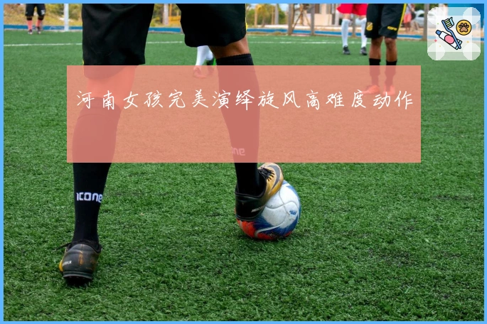 河南女孩完美演绎旋风高难度动作