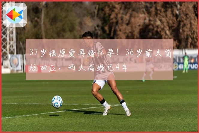 37岁福原爱再婚怀孕！36岁前夫简短回应，两人离婚已4年