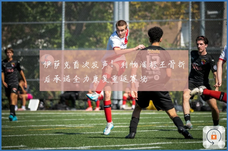 伊萨克首次发声！利物浦标王骨折后承诺全力康复重返赛场