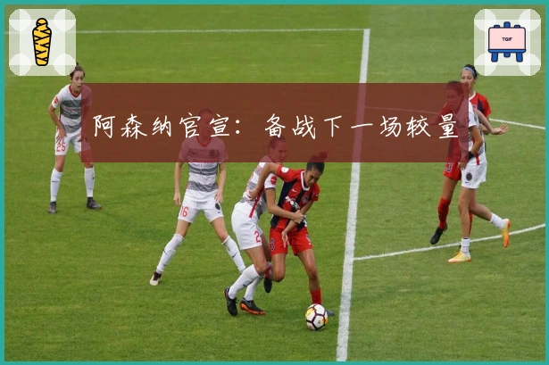 阿森纳官宣：备战下一场较量