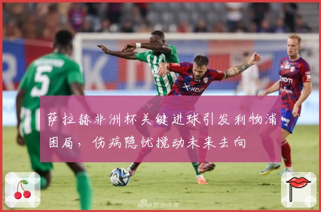 萨拉赫非洲杯关键进球引发利物浦困局，伤病隐忧搅动未来去向