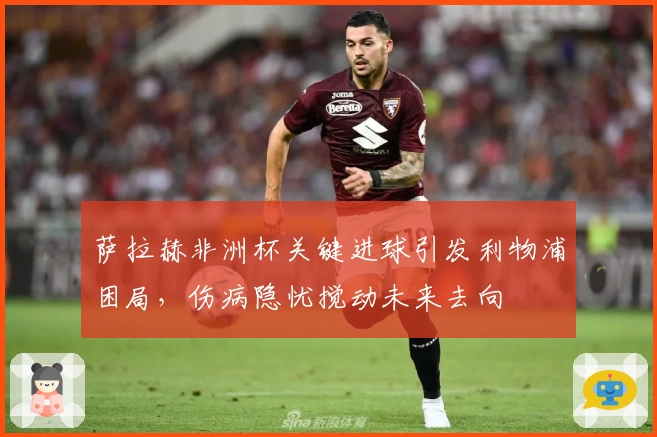 萨拉赫非洲杯关键进球引发利物浦困局，伤病隐忧搅动未来去向