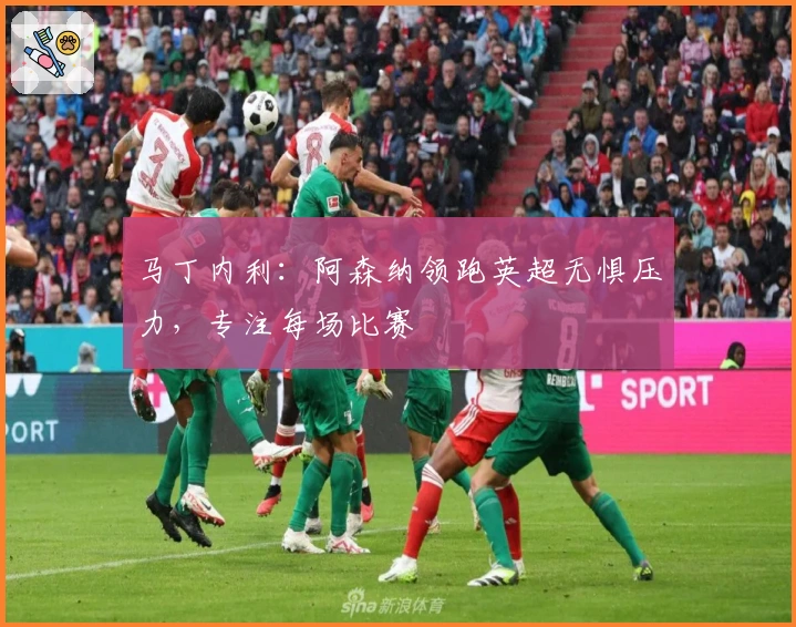 马丁内利：阿森纳领跑英超无惧压力，专注每场比赛