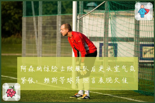 阿森纳惊险击败狼队后更衣室气氛紧张，赖斯等球员坦言表现欠佳