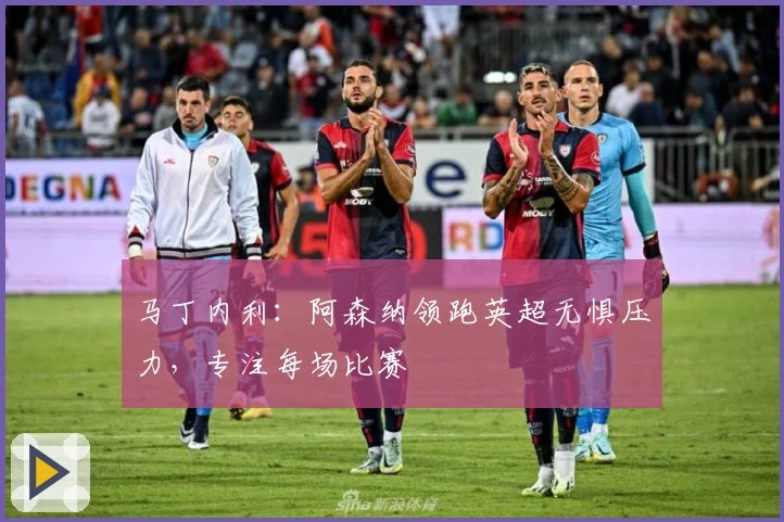 马丁内利：阿森纳领跑英超无惧压力，专注每场比赛