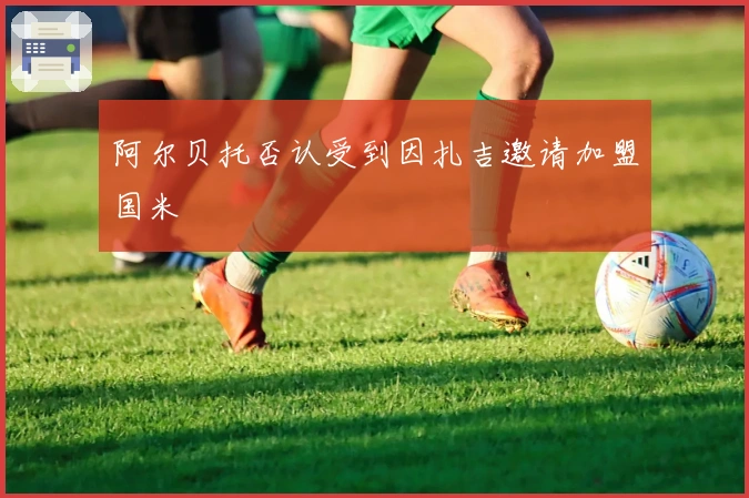 阿尔贝托否认受到因扎吉邀请加盟国米