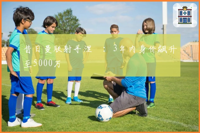 昔日曼联射手涅槃：3年内身价飙升至5000万